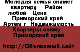 Молодая семья снимет квартиру  › Район ­ любой › Цена ­ 15 000 - Приморский край, Артем г. Недвижимость » Квартиры сниму   . Приморский край